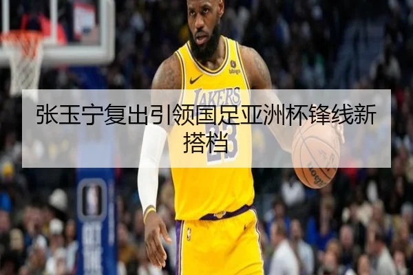 张玉宁复出引领国足亚洲杯锋线新搭档