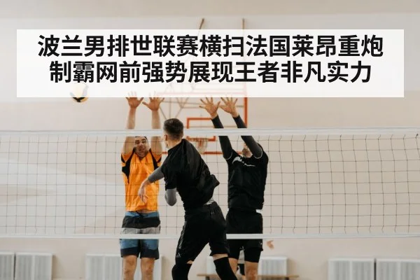 波兰男排世联赛横扫法国莱昂重炮制霸网前强势展现王者非凡实力