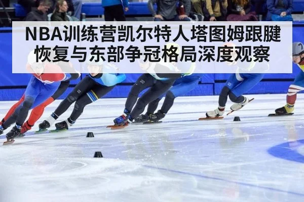 NBA训练营凯尔特人塔图姆跟腱恢复与东部争冠格局深度观察